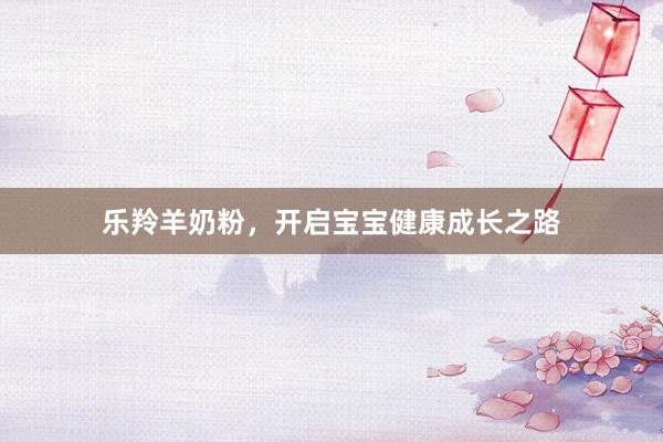 乐羚羊奶粉，开启宝宝健康成长之路