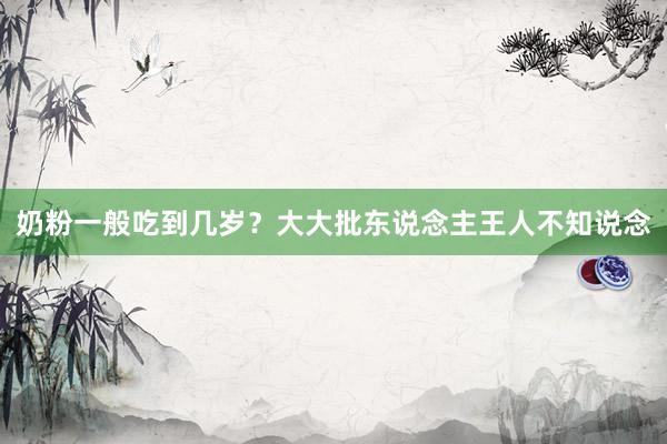 奶粉一般吃到几岁？大大批东说念主王人不知说念