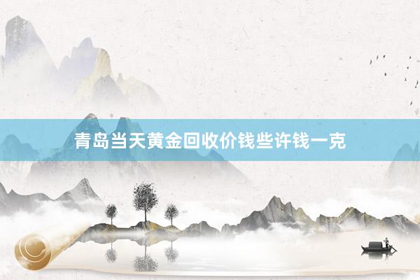 青岛当天黄金回收价钱些许钱一克