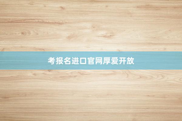 考报名进口官网厚爱开放