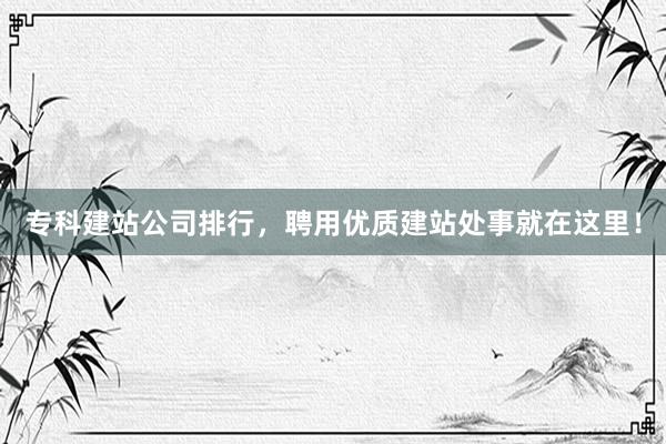 专科建站公司排行，聘用优质建站处事就在这里！